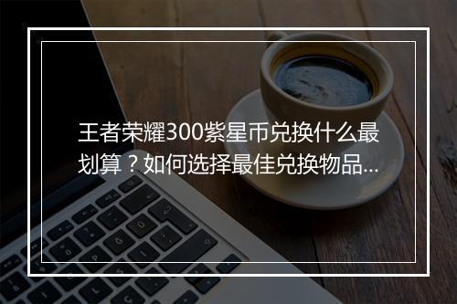 王者荣耀300紫星币兑换什么最划算？如何选择最佳兑换物品？
