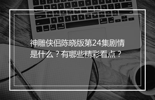 神雕侠侣陈晓版第24集剧情是什么？有哪些精彩看点？