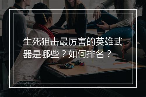 生死狙击最厉害的英雄武器是哪些？如何排名？