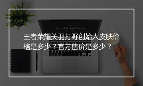 王者荣耀关羽打野创始人皮肤价格是多少？官方售价是多少？