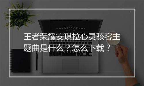 王者荣耀安琪拉心灵骇客主题曲是什么？怎么下载？