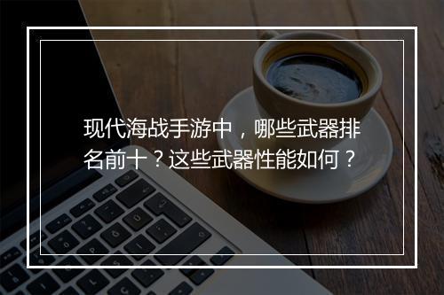 现代海战手游中，哪些武器排名前十？这些武器性能如何？