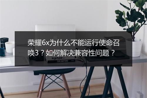荣耀6x为什么不能运行使命召唤3？如何解决兼容性问题？