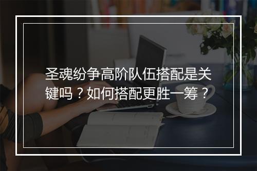 圣魂纷争高阶队伍搭配是关键吗？如何搭配更胜一筹？