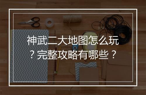 神武二大地图怎么玩？完整攻略有哪些？