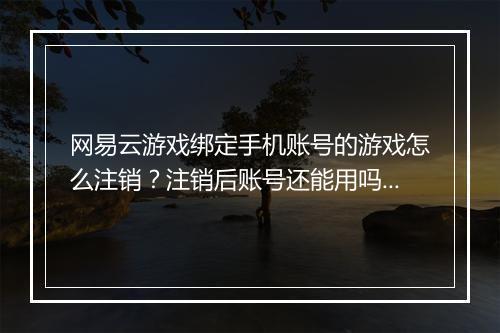 网易云游戏绑定手机账号的游戏怎么注销？注销后账号还能用吗？
