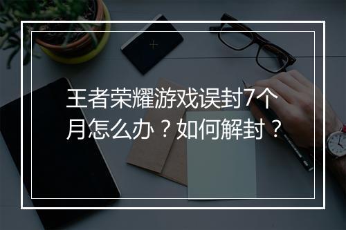 王者荣耀游戏误封7个月怎么办？如何解封？