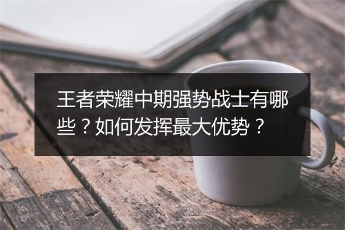 王者荣耀中期强势战士有哪些？如何发挥最大优势？