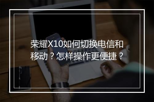 荣耀X10如何切换电信和移动？怎样操作更便捷？