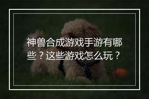 神兽合成游戏手游有哪些？这些游戏怎么玩？