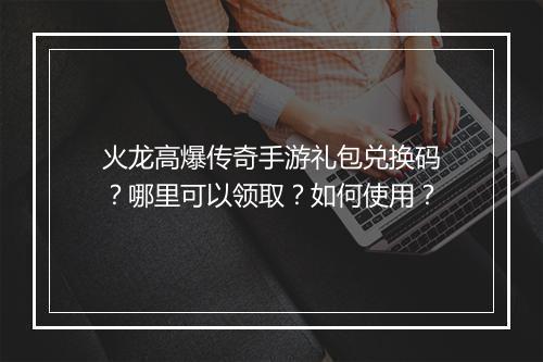 火龙高爆传奇手游礼包兑换码？哪里可以领取？如何使用？