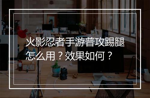 火影忍者手游普攻踢腿怎么用？效果如何？