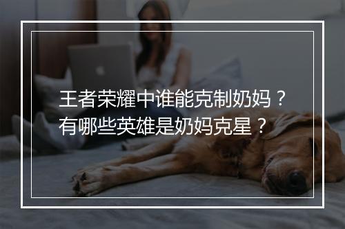 王者荣耀中谁能克制奶妈？有哪些英雄是奶妈克星？