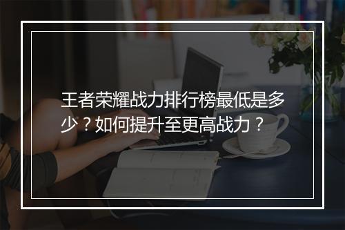 王者荣耀战力排行榜最低是多少？如何提升至更高战力？