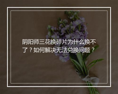 阴阳师三花换碎片为什么换不了?如何解决无法兑换问题?
