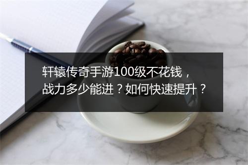 轩辕传奇手游100级不花钱，战力多少能进？如何快速提升？