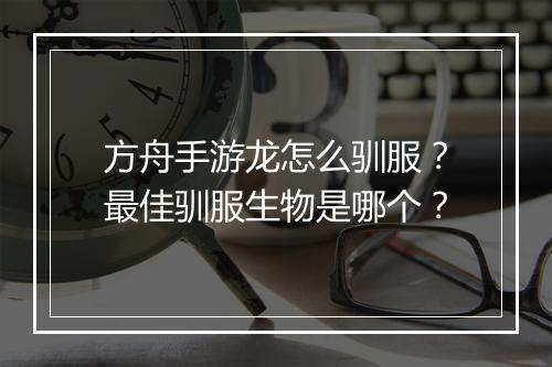 方舟手游龙怎么驯服？最佳驯服生物是哪个？