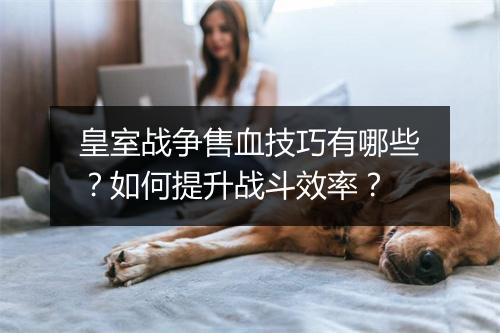 皇室战争售血技巧有哪些？如何提升战斗效率？
