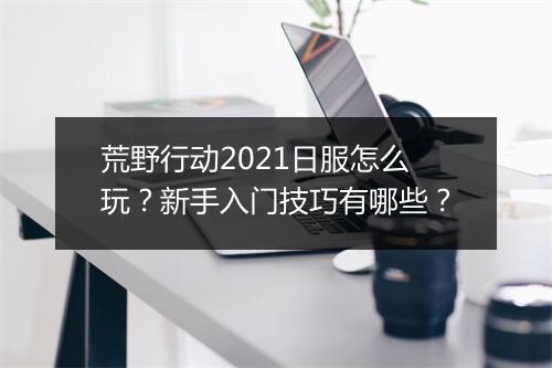 荒野行动2021日服怎么玩？新手入门技巧有哪些？