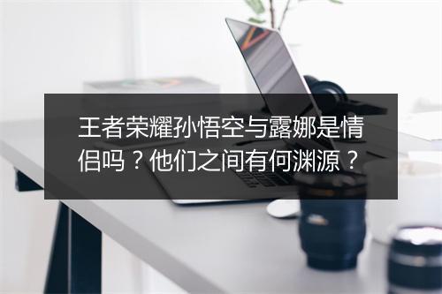 王者荣耀孙悟空与露娜是情侣吗？他们之间有何渊源？