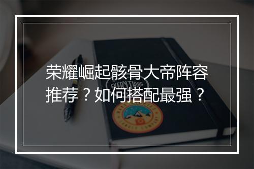 荣耀崛起骸骨大帝阵容推荐？如何搭配最强？