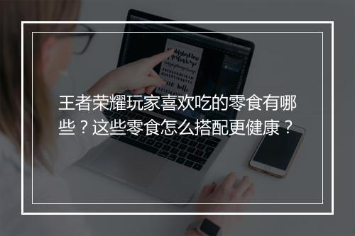 王者荣耀玩家喜欢吃的零食有哪些？这些零食怎么搭配更健康？