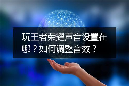 玩王者荣耀声音设置在哪？如何调整音效？
