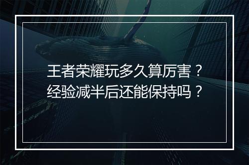 王者荣耀玩多久算厉害？经验减半后还能保持吗？