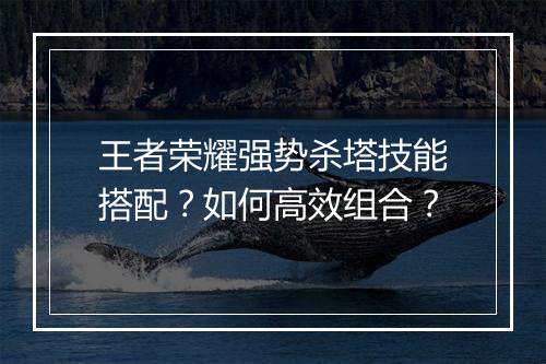 王者荣耀强势杀塔技能搭配？如何高效组合？