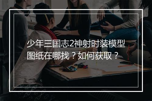 少年三国志2神射时装模型图纸在哪找？如何获取？