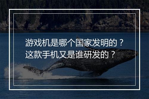 游戏机是哪个国家发明的？这款手机又是谁研发的？