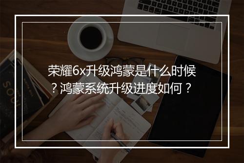 荣耀6x升级鸿蒙是什么时候？鸿蒙系统升级进度如何？