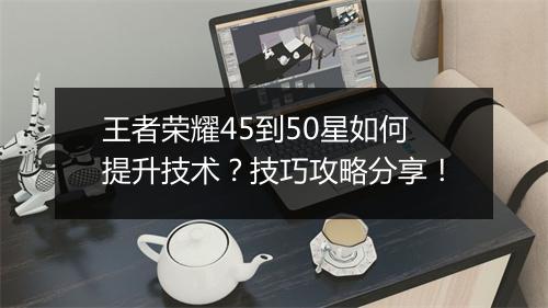 王者荣耀45到50星如何提升技术？技巧攻略分享！