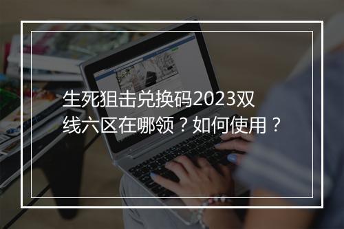 生死狙击兑换码2023双线六区在哪领？如何使用？