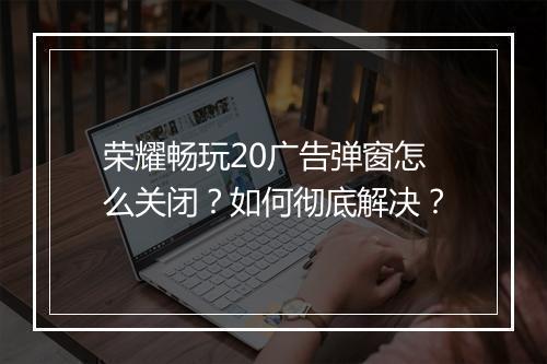 荣耀畅玩20广告弹窗怎么关闭？如何彻底解决？