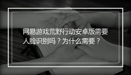 网易游戏荒野行动安卓版需要人脸识别吗？为什么需要？