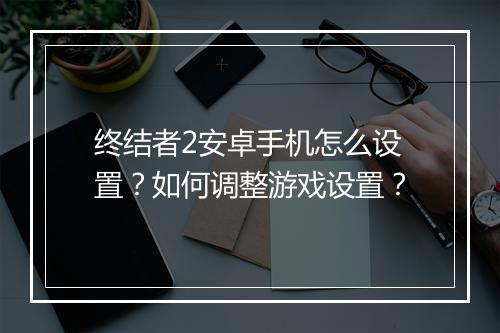 终结者2安卓手机怎么设置？如何调整游戏设置？