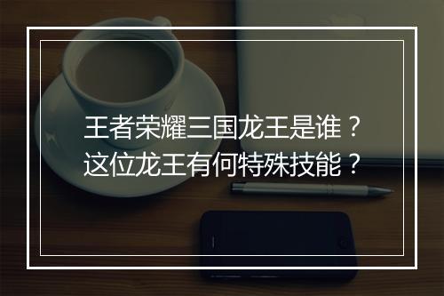 王者荣耀三国龙王是谁？这位龙王有何特殊技能？