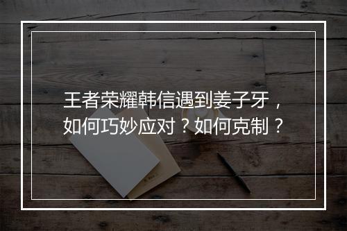 王者荣耀韩信遇到姜子牙，如何巧妙应对？如何克制？