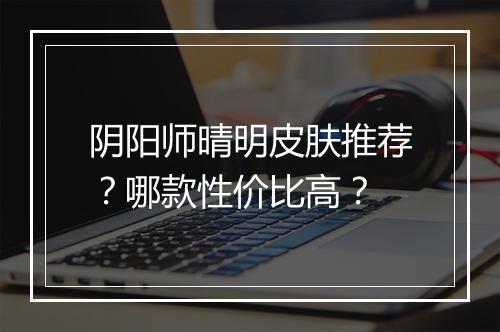 阴阳师晴明皮肤推荐？哪款性价比高？