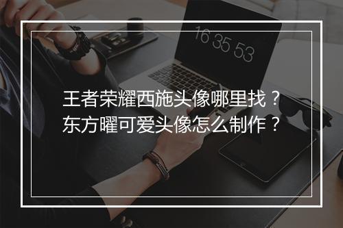王者荣耀西施头像哪里找？东方曜可爱头像怎么制作？
