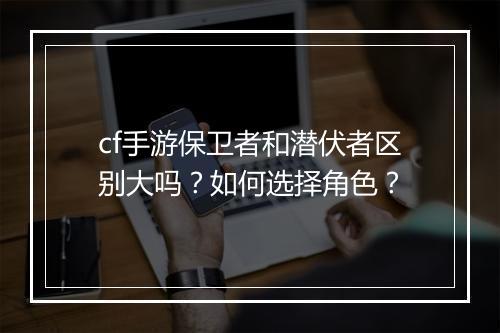 cf手游保卫者和潜伏者区别大吗？如何选择角色？
