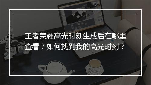 王者荣耀高光时刻生成后在哪里查看？如何找到我的高光时刻？