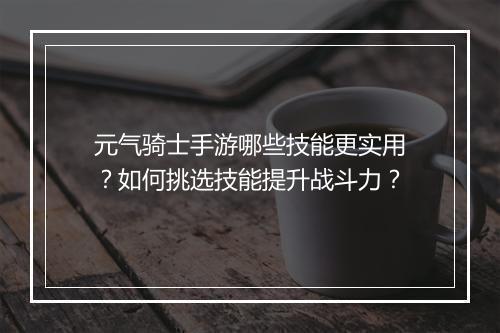 元气骑士手游哪些技能更实用？如何挑选技能提升战斗力？