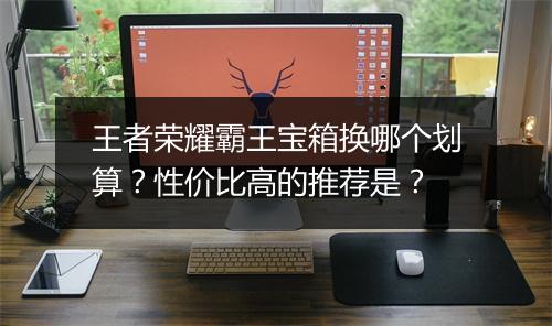 王者荣耀霸王宝箱换哪个划算？性价比高的推荐是？