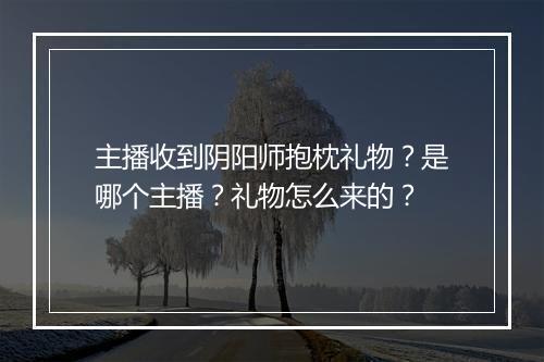 主播收到阴阳师抱枕礼物？是哪个主播？礼物怎么来的？