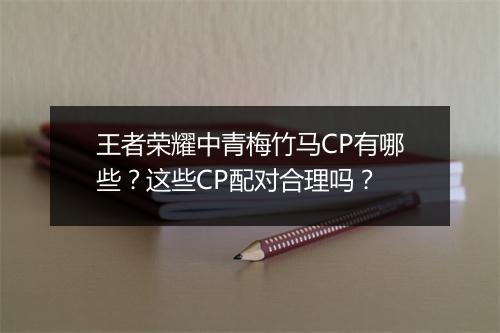 王者荣耀中青梅竹马CP有哪些？这些CP配对合理吗？