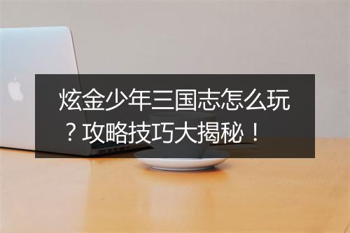 炫金少年三国志怎么玩？攻略技巧大揭秘！