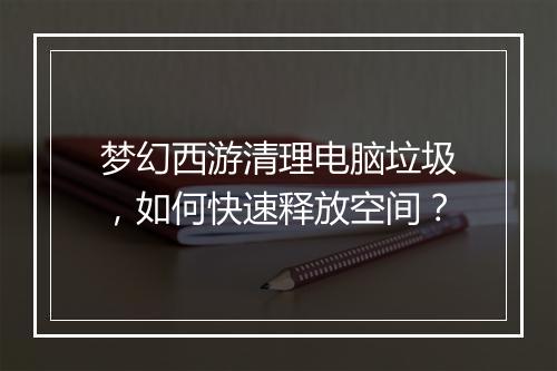 梦幻西游清理电脑垃圾，如何快速释放空间？