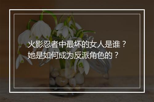 火影忍者中最坏的女人是谁？她是如何成为反派角色的？